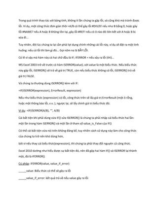 Trong quá trình thao tác với bảng tính, không ít lần chúng ta gặp lỗi, và cũng khó mà tránh được lỗi. Ví dụ, một công thức đơn giản thôi =A/B có thể gây lỗi #DIV/0! nếu như B bằng 0, hoặc gây lỗi #NAME? nếu A hoặc B không tồn tại, gây lỗi #REF! nếu có ô nào đó liên kết với A hoặc B bị xóa đi... 
Tuy nhiên, đôi l c ch ng ta lại cần phải lợi dụng chính những cái lỗi này, ví dụ sẽ đặt ra một tình huống: nếu có lỗi thì làm gì đó... Gọi nôm na là BẪY LỖI. 
Có lẽ vì vậy mà hàm này có hai chữ đầu là IF; IFERROR = nếu xảy ra lỗi (thì)... 
MS Excel 2003 trở về trước có hàm ISERROR(value), với value là một biểu thức. Nếu biểu thức này gặp lỗi, ISERROR() sẽ trả về giá trị TRUE, còn nếu biểu thức không có lỗi, ISERROR() trả về giá trị FALSE. 
Và ch ng ta thường dùng ISERROR() kèm với IF: 
=IF(ISERROR(expression), ErrorResult, expression) 
Nếu như biểu thức (expression) có lỗi, công thức trên sẽ lấy giá trị ErrorResult (một ô rỗng, hoặc một thông báo lỗi, v.v..), ngược lại, sẽ lấy chính giá trị biểu thức đó. 
Ví dụ: =IF(ISERROR(A/B), "", A/B) 
Cái bất tiện khi phải dùng vừa IF() vửa ISERROR() là chúng ta phải nhập cái biểu thức hai lần: một lần trong hàm ISERROR() và một lần ở tham số value_is_False của IF() 
Có thể cái bất tiện vừa nói trên không đáng kể, tuy nhiên cách sử dụng này làm cho công thức của chúng ta trở nên khó ùng hơn, 
bởi vì nếu thay cái biểu thức(expression), thì chúng ta phải thay đổi nguyên cả công thức. 
Excel 2010 ường như hiểu được sự bất tiện đó, nên đã gộp hai hàm IF() và ISERROR lại thành một, đó là FERROR() 
Cú pháp: IFERROR(value, value_if_error) 
_____value: Biểu thức có thể sẽ gây ra lỗi 
_____value_if_error: kết quả trả về nếu value gây ra lỗi  