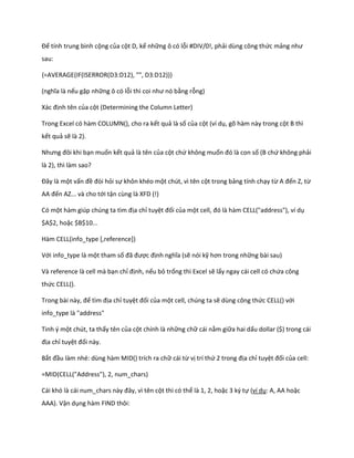 Để tính trung bình cộng của cột D, kể những ô có lỗi #DIV/0!, phải dùng công thức mảng như sau: 
{=AVERAGE(IF(ISERROR(D3:D12), "", D3:D12))} 
(nghĩa là nếu gặp những ô có lỗi thì coi như nó bằng rỗng) 
ác định tên của cột (Determining the Column Letter) 
Trong Excel có hàm COLUMN(), cho ra kết quả là số của cột (ví dụ, gõ hàm này trong cột B thì kết quả sẽ là 2). 
Nhưng đôi khi bạn muốn kết quả là tên của cột chứ không muốn đó là con số (B chứ không phải là 2), thì làm sao? 
Đây là một vấn đề đòi hỏi sự khôn khéo một chút, vì tên cột trong bảng tính chạy từ A đến Z, từ AA đến AZ... và cho tới tận cùng là XFD (!) 
Có một hàm gi p ch ng ta tìm địa chỉ tuyệt đối của một cell, đó là hàm CELL("a ress"), ví ụ $A$2, hoặc $B$10... 
Hàm CELL(info_type [,reference]) 
Với info_type là một tham số đã được định nghĩa (sẽ nói kỹ hơn trong những bài sau) 
Và reference là cell mà bạn chỉ định, nếu bỏ trống thì Excel sẽ lấy ngay cái cell có chứa công thức CELL(). 
Trong bài này, để tìm địa chỉ tuyệt đối của một cell, chúng ta sẽ dùng công thức CELL() với info_type là "address" 
Tinh ý một chút, ta thấy tên của cột chính là những chữ cái nằm giữa hai dấu dollar ($) trong cái địa chỉ tuyệt đối này. 
Bắt đầu làm nhé: dùng hàm MID() trích ra chữ cái từ vị trí thứ 2 trong địa chỉ tuyệt đối của cell: 
=MID(CELL("Address"), 2, num_chars) 
Cái khó là cái num_chars này đây, vì tên cột thì có thể là 1, 2, hoặc 3 ký tự (ví dụ: A, AA hoặc AAA). Vận dụng hàm FIND thôi:  