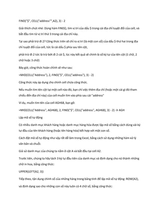 FIND("$", CELL("address"",A2), 3) - 2 
Giải thích chút nhé: Dùng hàm FIND(), tìm vị trí của dấu $ trong cái địa chỉ tuyệt đối của cell, và bắt đầu tìm từ vị trí thứ 3 trong cái địa chỉ này. 
Tại sao phải trừ đi 2? Công thức trên sẽ chỉ ra vị trí (là một con số) của dấu $ thứ hai trong địa chỉ tuyệt đối của cell, tức là cái dấu $ phía sau tên cột, 
phải trừ đi 2 tức là trừ bớt đi 2 cái $, l c này kết quả sẽ chính là số ký tự của tên cột (1 chữ, 2 chữ hoặc 3 chữ) 
Bây giờ, công thức hoàn chỉnh sẽ như sau: 
=MID(CELL("Address"), 2, FIND("$", CELL("address"), 3) - 2) 
Công thức này áp dụng cho chính cell chứa công thức. 
Nếu muốn tìm tên cột tại một cell nào đó, bạn chỉ việc thêm địa chỉ (hoặc một cái gì đó tham chiếu đến địa chỉ này) của cell muốn tìm vào phía sau cái "address" 
Ví dụ, muốn tìm tên của cell AGH68, bạn gõ: 
=MID(CELL("Address", AGH68), 2, FIND("$", CELL("address", AGH68), 3) - 2) → AGH 
Lập mã số tự động 
Có nhiều danh mục khách hàng hoặc danh mục hàng hóa được lập mã số bằng cách dùng vài ký tự đầu của tên khách hàng (hoặc tên hàng hóa) kết hợp với một con số. 
Cách đặt mã số tự động như vậy rất dễ làm trong Excel, bằng cách sử dụng những hàm xử lý văn bản và chuỗi. 
Giả sử danh mục của chúng ta nằm ở cột A và bắt đầu tại cell A2. 
Trước tiên, chúng ta hãy tách 3 ký tự đầu tiên của danh mục và định dạng cho nó thành những chữ in hoa, bằng công thức: 
UPPER(LEFT(A2, 3)) 
Tiếp theo, tận dụng chính số của những hàng trong bảng tính để lập mã số tự động: ROW(A2), 
và định dạng sao cho những con số này luôn có 4 chữ số, bằng công thức:  