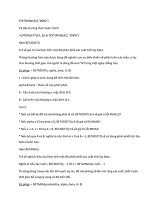 TEXT(ROW(A2),"0000") 
Và đây là công thức hoàn chỉnh: 
=UPPER(LEFT(A2, 3)) & TEXT(ROW(A2), "0000") 
Hàm BETADIST() 
Trả về giá trị của hàm tính mật độ phân phối xác suất tích lũy beta. 
Thông thường hàm này được ùng để nghiên cứu sự biến thiên về phần trăm các mẫu, ví dụ như khoảng thời gian mà người ta ùng để xem TV trong một ngày chẳng hạn. 
Cú pháp: = BETADIST(x, alpha, beta, A, B) 
x : Giá trị giữa A và B, ùng để tính mật độ hàm. 
alpha & beta : Tham số của phân phối. 
A : Cận ưới của khoảng x, mặc định là 0. 
B : Cận trên của khoảng x, mặc định là 1. 
Lưu {: 
* Nếu có bất kz đối số nào không phải là số, BETADIST() trả về giá trị lỗi #VALUE! 
* Nếu alpha ≤ 0 hay beta ≤ 0, BETAD ST() trả về giá trị lỗi #NUM! 
* Nếu x < A, x > B hay A = B, BETADIST() trả về giá trị lỗi #NUM! 
* Nếu bỏ qua A và B, nghĩa là mặc định A = 0 và B = 1, BETADIST() sẽ sử dụng phân phối tích lũy beta chuẩn hóa. 
Hàm BETAINV() 
Trả về nghịch đảo của hàm tính mật độ phân phối xác suất tích lũy beta. 
Nghĩa là nếu xác suất = BETADIST(x, ...) thì x = BETAINV(xác suất, ...) 
Thường dùng trong việc lên kế hoạch dự án, để mô phỏng số lần mở rộng xác suất, biết trước thời gian bổ sung kz vọng và độ biến đổi. 
Cú pháp: = BETAINV(probability, alpha, beta, A, B)  