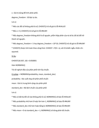 x : Giá trị ùng để tính phân phối. 
degrees_freedom : Số bậc tự do. 
Lưu {: 
* Nếu các đối số không phải là số, CHIDIST() trả về giá trị lỗi #VALUE! 
* Nếu x < 0, CHIDIST() trả về giá trị lỗi #NUM! 
* Nếu degrees_freedom không phải là số nguyên, phần thập phân của nó sẽ bị cắt bỏ để trở thành số nguyên. 
* Nếu degrees_freedom < 1 hay degrees_freedom > 10^10, CHIDIST() trả về giá trị lỗi #NUM! 
* CH D ST() được tính toán theo công thức: CHIDIST = P(X > x), với X là biến ngẫu nhiên chi- squared. 
Ví dụ: 
CHIDIST(18.307, 10) = 0.050001 
Hàm NORMINV() 
Trả về nghịch đảo của phân phối tích lũy chuẩn. 
Cú pháp: = NORMINV(probability, mean, standard_dev) 
probability : Xác suất ứng với phân phối chuẩn 
mean : Giá trị trung bình cộng của phân phối 
stan ar _ ev : Độ lệch chuẩn của phân phối 
Lưu {: 
* Nếu có bất kz đối số nào không phải là số, NORMINV() sẽ báo lỗi #VALUE! 
* Nếu probability nhỏ hơn 0 hoặc lớn hơn 1, NOR NV() sẽ báo lỗi #NUM! 
* Nếu standard_dev nhỏ hơn hoặc bằng 0, NORMDINV() sẽ báo lỗi #NUM! 
* Nếu mean = 0 và standard_dev = 1, NORMINV() sẽ dùng phân bố chuẩn.  