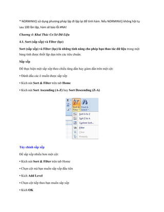 * NORMINV() sử dụng phương pháp lặp đi lặp lại để tính hàm. Nếu NORMINV() không hội tụ sau 100 lần lặp, hàm sẽ báo lỗi #NA! 
Chương 4: Khai Thác Cơ Sở Dữ Liệu 
4.1. Sort (sắp xếp) và Filter (lọc) 
Sort (sắp xếp) và Filter (lọc) là những tính năng cho phép bạn thao tác dữ liệu trong một bảng tính được thi t lập d a trên các tiêu chuẩn. 
Sắp xếp 
Để th c hiện một sắp x p theo chiều tăng dần hay giảm dần trên một cột: 
• Đánh dấu các ô mu n được sắp x p 
• Kích nút Sort & Filter trên tab Home 
• Kích nút Sort Ascending (A-Z) hay Sort Descending (Z-A) 
Tùy chỉnh sắp xếp 
Để sắp x p nhiều hơn một cột: 
• Kích nút Sort & Filter trên tab Home 
• Ch n cột mà bạn mu n sắp x p đầu tiên 
• Kích Add Level 
• Ch n cột ti p theo bạn mu n sắp x p 
• Kích OK  