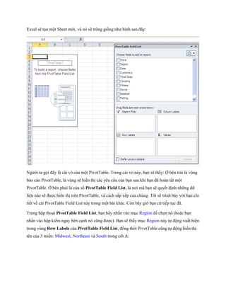 Excel sẽ tạo một Sheet mới, và nó sẽ trông gi ng như hình sau đây: 
Người ta g i đây là cái vỏ của một PivotTable. Trong cái vỏ này, bạn sẽ thấy: Ở bên trái là vùng báo cáo PivotTable, là vùng sẽ hiển thị các yêu cầu của bạn sau khi bạn đã hoàn tất một PivotTable. Ở bên phải là cửa sổ PivotTable Field List, là nơi mà bạn sẽ quy t định những dữ liệu nào sẽ được hiển thị trên PivotTable, và cách sắp x p của chúng. Tôi sẽ trình bày với bạn chi ti t về cái PivotTable Field List này trong một bài khác. Còn bây giờ bạn cứ ti p tục đã. 
Trong hộp thoại PivotTable Field List, bạn hãy nhấn vào mục Region để ch n nó (hoặc bạn nhấn vào hộp kiểm ngay bên cạnh nó cũng được). Bạn sẽ thấy mục Region này t động xuất hiện trong vùng Row Labels của PivotTable Field List, đồng thời PivotTable cũng t động hiển thị tên của 3 miền: Midwest, Northeast và South trong côt A:  