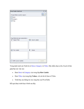 Trong danh sách các Field sẽ có Store, Category và Titles. Hãy nhấn ch n cả ba. Excel sẽ làm giúp bạn các việc sau: 
 Đem Store và Category vào trong hộp Row Labels 
 Đem Tiltes vào trong hộp Values, với cái tên là Sum of Titles 
 Trình bày các thông tin vào vùng báo cáo PivotTable 
K t quả được minh h a ở hình sau đây:  