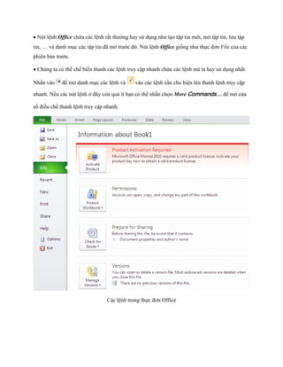Nút lệnh Office chứa các lệnh rất thường hay sử dụng như tạo tập tin mới, mở tập tin, lưu tập tin, … và danh mục các tập tin đã mở trước đó. Nút lệnh Office gi ng như th c đơn File của các phiên bản trước. 
Chúng ta có thể ch bi n thanh các lệnh truy cập nhanh chứa các lệnh mà ta hay sử dụng nhất. Nhấn vào 
để mở danh mục các lệnh và 
vào các lệnh cần cho hiện lên thanh lệnh truy cập nhanh. N u các nút lệnh ở đây còn quá ít bạn có thể nhấn ch n More Commands… để mở cửa sổ điều ch thanh lệnh truy cập nhanh. 
Các lệnh trong th c đơn Office  