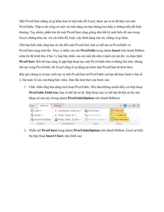 Một PivotChart chẳng có gì khác hơn là một biểu đồ Excel, được tạo ra từ dữ liệu của một PivotTable. Thật ra thì cũng có một vài tính năng mà bạn không tìm thấy ở những biểu đồ bình thường. Tuy nhiên, phần lớn thì một PivotChart cũng gi ng như bất kỳ một biểu đồ nào trong Excel, những thao tác với các biểu đồ, hoặc việc định dạng cho nó, chẳng có gì khác. 
N u bạn bi t chắc rằng bạn sẽ cần đ n một PivotChart, bạn có thể tạo ra PivotTable và PivotChart cùng một lần. Thay vì nhấn vào nút PivotTable trong nhóm Insert trên thanh Ribbon (như tôi đã trình bày ở bài 1), bạn hãy nhấn vào cái mũi tên nhỏ ở dưới cái nút đó, và ch n lệnh PivotChart. Rồi thì bạn cũng sẽ gặp hộp thoại tạo một PivotTable như ở những bài trên, nhưng khi tạo xong PivotTable, thì Excel cũng sẽ t động tạo luôn một PivotChart đi kèm theo. 
Bây giờ chúng ta sẽ h c cách tạo ra một PivotChart từ PivotTable mà bạn đã th c hành ở bài s 2, bài toán về các cửa hàng bán video. Bạn lần lượt theo các bước sau: 
1. Chắc chắn rằng bạn đang kích hoạt PivotTable. N u như không mu n thấy cái hộp thoại PivotTable Field List, bạn có thể tắt nó đi. Hộp thoại này có thể bật tắt bất cứ lúc nào bằng cái nút này (trong nhóm PivotTable|Options trên thanh Ribbon): 
2. Nhấn nút PivotChart trong nhóm PivotTable|Options trên thanh Ribbon. Excel sẽ hiển thị hộp thoại Insert Chart, như hình sau:  