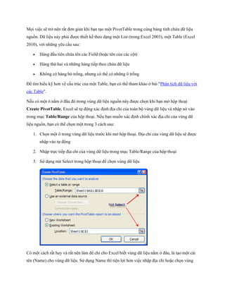 M i việc sẽ trở nên rất đơn giản khi bạn tạo một PivotTable trong cùng bảng tính chứa dữ liệu nguồn. Dữ liệu này phải được thi t k theo dạng một List (trong Excel 2003), một Table (Excel 2010), với những yêu cầu sau: 
 Hàng đầu tiên chứa tên các Field (hoặc tên của các cột) 
 Hàng thứ hai và những hàng ti p theo chứa dữ liệu 
 Không có hàng bỏ tr ng, nhưng có thể có những ô tr ng 
Để tìm hiểu kỹ hơn về cấu trúc của một Table, bạn có thể tham khảo ở bài "Phân tích dữ liệu với các Table". 
N u có một ô nằm ở đâu đó trong vùng dữ liệu nguồn này được ch n khi bạn mở hộp thoại Create PivotTable, Excel sẽ t động xác định địa chỉ của toàn bộ vùng dữ liệu và nhập nó vào trong mục Table/Range của hộp thoại. N u bạn mu n xác định chính xác địa chỉ của vùng dữ liệu nguồn, bạn có thể ch n một trong 3 cách sau: 
1. Ch n một ô trong vùng dữ liệu trước khi mở hộp thoại. Địa chỉ của vùng dữ liệu sẽ được nhập vào t động 
2. Nhập tr c ti p địa chỉ của vùng dữ liệu trong mục Table/Range của hộp thoại 
3. Sử dụng nút Select trong hộp thoại để ch n vùng dữ liệu 
Có một cách rất hay và rất nên làm để chỉ cho Excel bi t vùng dữ liệu nằm ở đâu, là tạo một cái tên (Name) cho vùng dữ liệu. Sử dụng Name thì tiện lợi hơn việc nhập địa chỉ hoặc ch n vùng  