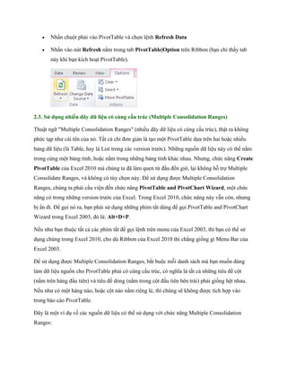  Nhấn chuột phải vào PivotTable và ch n lệnh Refresh Data 
 Nhấn vào nút Refresh nằm trong tab PivotTable|Option trên Ribbon (bạn chỉ thấy tab này khi bạn kích hoạt PivotTable). 
2.3. Sử dụng nhiều dãy dữ liệu có cùng cấu trúc (Multiple Consolidation Ranges) 
Thuật ngữ "Multiple Consolidation Ranges" (nhiều dãy dữ liệu có cùng cấu trúc), thật ra không phức tạp như cái tên của nó. Tất cả chỉ đơn giản là tạo một PivotTable d a trên hai hoặc nhiều bảng dữ liệu (là Table, hay là List trong các version trước). Những nguồn dữ liệu này có thể nằm trong cùng một bảng tính, hoặc nằm trong những bảng tính khác nhau. Nhưng, chức năng Create PivotTable của Excel 2010 mà chúng ta đã làm quen từ đầu đ n giờ, lại không hỗ trợ Multiple Consolidate Ranges, và không có tùy ch n này. Để sử dụng được Multiple Consolidation Ranges, chúng ta phải cầu viện đ n chức năng PivotTable and PivotChart Wizard, một chức năng có trong những version trước của Excel. Trong Excel 2010, chức năng này vẫn còn, nhưng bị ẩn đi. Để g i nó ra, bạn phải sử dụng những phím tắt dùng để g i PivotTable and PivotChart Wizard trong Excel 2003, đó là: Alt+D+P. 
N u như bạn thuộc tất cả các phím tắt để g i lệnh trên menu của Excel 2003, thì bạn có thể sử dụng chúng trong Excel 2010, cho dù Ribbon của Excel 2010 thì chẳng gi ng gì Menu Bar của Excel 2003. 
Để sử dụng được Multiple Consolidation Ranges, bắt buộc mỗi danh sách mà bạn mu n dùng làm dữ liệu nguồn cho PivotTable phải có cùng cấu trúc, có nghĩa là tất cả những tiêu đề cột (nằm trên hàng đầu tiên) và tiêu đề dòng (nằm trong cột đầu tiên bên trái) phải gi ng hệt nhau. N u như có một hàng nào, hoặc cột nào nằm riêng lẻ, thì chúng sẽ không được tích hợp vào trong báo cáo PivotTable. 
Đây là một ví dụ về các nguồn dữ liệu có thể sử dụng với chức năng Multiple Consolidation Ranges:  