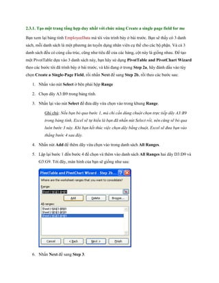 2.3.1. Tạo một trang tổng hợp duy nhất với chức năng Create a single page field for me 
Bạn xem lại bảng tính EmployeeData mà tôi vừa trình bày ở bài trước. Bạn sẽ thấy có 3 danh sách, mỗi danh sách là một phương án tuyển dụng nhân viên cụ thể cho các bộ phận. Và cả 3 danh sách đều có cùng cấu trúc, cũng như tiêu đề của các hàng, cột này là gi ng nhau. Để tạo một PivotTable d a vào 3 danh sách này, bạn hãy sử dụng PivotTable and PivotChart Wizard theo các bước tôi đã trình bày ở bài trước, và khi đang ở trong Step 2a, hãy đánh dấu vào tùy ch n Create a Single-Page Field, rồi nhấn Next để sang Step 2b, rồi theo các bước sau: 
1. Nhấn vào nút Select ở bên phải hộp Range 
2. Ch n dãy A3:B9 trong bảng tính. 
3. Nhấn lại vào nút Select để đưa dãy vừa ch n vào trong khung Range. 
Ghi chú: Nếu bạn bỏ qua bước 1, mà chỉ cần dùng chuột chọn trực tiếp dãy A3:B9 trong bảng tính, Excel sẽ tự hiểu là bạn đã nhấn nút Select rồi, nên cũng sẽ bỏ qua luôn bước 3 này. Khi bạn kết thúc việc chọn dãy bằng chuột, Excel sẽ đưa bạn vào thẳng bước 4 sau đây. 
4. Nhấn nút Add để thêm dãy vừa ch n vào trong danh sách All Ranges. 
5. Lập lại bước 1 đ n bước 4 để ch n và thêm vào danh sách All Ranges hai dãy D3:D9 và G3:G9. Tới đây, màn hình của bạn sẽ gi ng như sau: 
6. Nhấn Next để sang Step 3.  