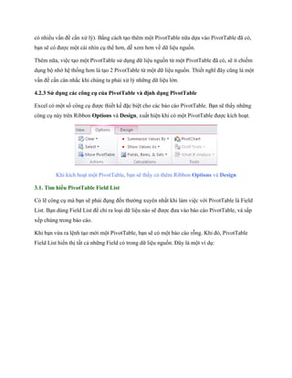 có nhiều vấn đề cần xử lý). Bằng cách tạo thêm một PivotTable nữa d a vào PivotTable đã có, bạn sẽ có được một cái nhìn cụ thể hơn, dễ xem hơn về dữ liệu nguồn. 
Thêm nữa, việc tạo một PivotTable sử dụng dữ liệu nguồn từ một PivotTable đã có, sẽ ít chi m dụng bộ nhớ hệ th ng hơn là tạo 2 PivotTable từ một dữ liệu nguồn. Thi t nghĩ đây cũng là một vấn đề cần cân nhắc khi chúng ta phải xử lý những dữ liệu lớn. 
4.2.3 Sử dụng các công cụ của PivotTable và định dạng PivotTable 
Excel có một s công cụ được thi t k đặc biệt cho các báo cáo PivotTable. Bạn sẽ thấy những công cụ này trên Ribbon Options và Design, xuất hiện khi có một PivotTable được kích hoạt. 
Khi kích hoạt một PivotTable, bạn sẽ thấy có thêm Ribbon Options và Design 
3.1. Tìm hiểu PivotTable Field List 
Có lẽ công cụ mà bạn sẽ phải đụng đ n thường xuyên nhất khi làm việc với PivotTable là Field List. Bạn dùng Field List để chỉ ra loại dữ liệu nào sẽ được đưa vào báo cáo PivotTable, và sắp x p chúng trong báo cáo. 
Khi bạn vừa ra lệnh tạo mới một PivotTable, bạn sẽ có một báo cáo rỗng. Khi đó, PivotTable Field List hiển thị tất cả những Field có trong dữ liệu nguồn. Đây là một ví dụ:  