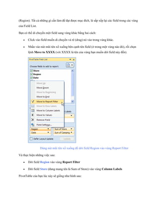 (Region). Tất cả những gì cần làm để đạt được mục đích, là sắp x p lại các field trong các vùng của Field List. 
Bạn có thể di chuyển một field sang vùng khác bằng hai cách: 
 Click vào field mu n di chuyển và rê (drag) nó vào trong vùng khác. 
 Nhấn vào nút mũi tên xổ xu ng bên cạnh tên field (ở trong một vùng nào đó), rồi ch n lệnh Move to XXXX (với XXXX là tên của vùng bạn mu n dời field này đ n). 
Dùng nút mũi tên xổ xu ng để dời field Region vào vùng Report Filter 
Và th c hiện những việc sau: 
 Dời field Region vào vùng Report Filter 
 Dời field Store (đang mang tên là Sum of Store) vào vùng Column Labels 
PivotTable của bạn lúc này sẽ gi ng như hình sau:  