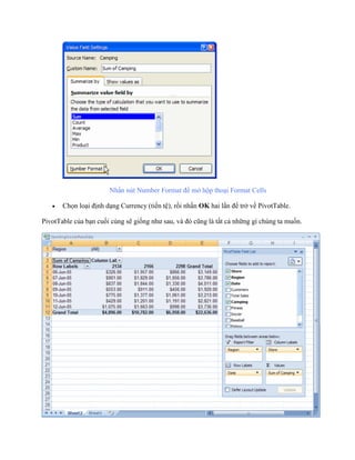 Nhấn nút Number Format để mở hộp thoại Format Cells 
 Ch n loại định dạng Currency (tiền tệ), rồi nhấn OK hai lần để trở về PivotTable. 
PivotTable của bạn cu i cùng sẽ gi ng như sau, và đó cũng là tất cả những gì chúng ta mu n. 
 