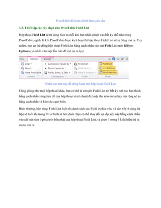PivotTable đã hoàn chỉnh theo yêu cầu 
3.3. Thiết lập các tùy chọn cho PivotTable Field List 
Hộp thoại Field List sẽ t động hiện ra mỗi khi bạn nhấn chuột vào bất kỳ chỗ nào trong PivotTable, nghĩa là khi PivotTable được kích hoạt thì hộp thoại Field List sẽ t động mở ra. Tuy nhiên, bạn có thể đóng hộp thoại Field List bằng cách nhấn vào nút Field List trên Ribbon Options (và nhấn vào một lần nữa để mở nó ra lại). 
Nhấn vào nút này để đóng hoặc mở hộp thoại Field List 
Cũng gi ng như m i hộp thoại khác, bạn có thể di chuyển Field List tới bất kỳ nơi nào bạn thích bằng cách nhấn vùng tiêu đề của hộp thoại và rê chuột đi, hoặc thu nhỏ nó lại hay mở rộng nó ra bằng cách nhấn và kéo các cạnh biên. 
Bình thường, hộp thoại Field List hiển thị danh sách các Field ở phía trên, và sắp x p 4 vùng dữ liệu sẽ hiển thị trong PivotTable ở bên dưới. Bạn có thể thay đổi s sắp x p này bằng cách nhấn vào cái nút nằm ở phía trên bên phải của hộp thoại Field List, và ch n 1 trong 5 kiểu hiển thị từ menu mở ra:  
