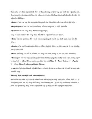 Home: Là nơi chứa các nút lệnh được sử dụng thường xuyên trong quá trình làm việc như: cắt, dán, sao chép, định dạng tài liệu, các kiểu mẫu có sẵn, chèn hay xóa dòng hoặc cột, sắp x p, tìm ki m, l c dữ liệu,… 
Insert: Chèn các loại đ i tượng vào bảng tính như: bảng biểu, vẽ sơ đồ, đồ thị, ký hiệu, … 
Page Layout: Chứa các nút lệnh về việc hiển thị bảng tính và thi t lập in ấn. 
Formulas: Chèn công thức, đặt tên vùng (range), 
công cụ kiểm tra theo dõi công thức, điều khiển việc tính toán của Excel. 
Data: Các nút lệnh thao đ i với dữ liệu trong và ngoài Excel, các danh sách, phân tích dữ liệu,… 
Review: Các nút lệnh kiễm lỗi chính tả, hỗ trợ dịch từ, thêm chú thích vào các ô, các thi t lập bảo vệ bảng tính. 
View: Thi t lập các ch độ hiển thị của bảng tính như: phóng to, thu nhỏ, chia màn hình, … 
Developer: Tab này mặc định được ẩn vì nó chỉ hữu dụng cho các lập trình viên, những người có hiểu bi t về VBA. Để mở nhóm này nhấn vào nút Office Excel Options Popular Chọn Show Developer tab in the Ribbon. 
Add-Ins: Tab này chỉ xuất hiện khi Excel mở một tập tin có sử dụng các tiện ích bổ sung, các hàm bổ sung,… 
Sử dụng thực đơn ngữ cảnh (shortcut menu) 
Khi mu n th c hiện một thao tác nào đó trên đ i tượng (ô, vùng, bảng biểu, đồ thị, hình vẽ…) trong bảng tính, bạn hãy nhấp phải chuột lên đ i tượng đó. Lập tức một thanh th c đơn hiện ra chứa các lệnh thông dụng có thể hiệu chỉnh hay áp dụng cho đ i tượng mà bạn ch n.  