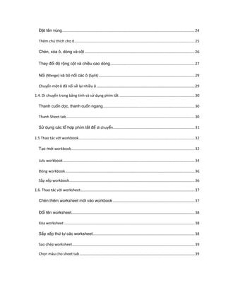 Đặt tên vùng .................................................................................................................................. 24 
Thêm chú thích cho ô ...................................................................................................................... 25 
Chèn, xóa ô, dòng và cột ............................................................................................................ 26 
Thay đổi độ rộng cột và chiều cao dòng ................................................................................... 27 
Nối (Merge) và bỏ nối các ô (Split) .............................................................................................. 29 
Chuyển một ô đã nối về lại nhiều ô ................................................................................................ 29 
1.4. Di chuyển trong bảng tính và sử dụng phím tắt .......................................................................... 30 
Thanh cuốn dọc, thanh cuốn ngang .......................................................................................... 30 
Thanh Sheet tab .............................................................................................................................. 30 
Sử dụng các tổ hợp phím tắt để di chuyển ................................................................................ 31 
1.5 Thao tác với workbook .................................................................................................................. 32 
Tạo mới workbook ......................................................................................................................... 32 
Lưu workbook ................................................................................................................................. 34 
Đóng workbook ............................................................................................................................... 36 
Sắp xếp workbook ........................................................................................................................... 36 
1.6. Thao tác với worksheet ................................................................................................................ 37 
Chèn thêm worksheet mới vào workbook ................................................................................ 37 
Đổi tên worksheet ......................................................................................................................... 38 
Xóa worksheet ................................................................................................................................ 38 
Sắp xếp thứ tự các worksheet .................................................................................................... 38 
Sao chép worksheet ........................................................................................................................ 39 
Chọn màu cho sheet tab ................................................................................................................. 39  