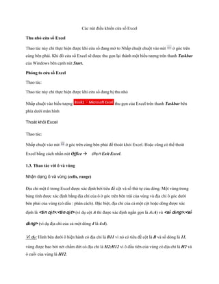 Các nút điều khiển cửa sổ Excel 
Thu nhỏ cửa sổ Excel 
Thao tác này chỉ th c hiện được khi cửa sổ đang mở to Nhấp chuột chuột vào nút 
ở góc trên cùng bên phải. Khi đó cửa sổ Excel sẽ được thu g n lại thành một biểu tượng trên thanh Taskbar của Windows bên cạnh nút Start. 
Phóng to cửa sổ Excel 
Thao tác: 
Thao tác này chỉ th c hiện được khi cửa sổ đang bị thu nhỏ 
Nhấp chuột vào biểu tượng 
thu g n của Excel trên thanh Taskbar bên phía dưới màn hình 
Thoát khỏi Excel 
Thao tác: 
Nhấp chuột vào nút 
ở góc trên cùng bên phải để thoát khỏi Excel. Hoặc cũng có thể thoát Excel bằng cách nhấn nút Office chọn Exit Excel. 
1.3. Thao tác với ô và vùng 
Nhận dạng ô và vùng (cells, range) 
Địa chỉ một ô trong Excel được xác định bởi tiêu đề cột và s thứ t của dòng. Một vùng trong bảng tính được xác định bằng địa chỉ của ô ở góc trên bên trái của vùng và địa chỉ ô góc dưới bên phải của vùng (có dấu : phân cách). Đặc biệt, địa chỉ của cả một cột hoặc dòng được xác định là <tên cột>:<tên cột> (ví dụ cột A thì được xác định ngắn g n là A:A) và <số dòng>:<số dòng> (ví dụ địa chỉ của cả một dòng 4 là 4:4). 
Ví dụ: Hình bên dưới ô hiện hành có địa chỉ là B11 vì nó có tiêu đề cột là B và s dòng là 11, vùng được bao bởi nét chấm đứt có địa chỉ là H2:H12 vì ô đầu tiên của vùng có địa chỉ là H2 và ô cu i của vùng là H12.  