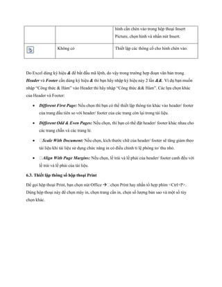 hình cần chèn vào trong hộp thoại Insert Picture, ch n hình và nhấn nút Insert. 
Không có 
Thi t lập các thông c cho hình chèn vào. 
Do Excel dùng ký hiệu & để bắt đầu mã lệnh, do vậy trong trường hợp đoạn văn bản trong Header và Footer cần dùng ký hiệu & thì bạn hãy nhập ký hiệu này 2 lần &&. Ví dụ bạn mu n nhập ―Công thức & Hàm‖ vào Header thì hãy nhập ―Công thức && Hàm‖. Các l a ch n khác của Header và Footer: 
 Different First Page: N u ch n thì bạn có thể thi t lập thông tin khác vào header/ footer của trang đầu tiên so với header/ footer của các trang còn lại trong tài liệu. 
 Different Odd & Even Pages: N u ch n, thì bạn có thể đặt header/ footer khác nhau cho các trang chẵn và các trang lẻ. 
 Scale With Document: N u ch n, kích thước chữ của header/ footer sẽ tăng giảm theo tài liệu khi tài liệu sử dụng chức năng in có điều chỉnh tỉ lệ phóng to/ thu nhỏ. 
 Align With Page Margins: N u ch n, lề trái và lề phải của header/ footer canh đều với lề trái và lề phải của tài liệu. 
6.3. Thiết lập thông số hộp thoại Print 
Để g i hộp thoại Print, bạn ch n nút Office  Dùng hộp thoại này để ch n máy in, ch n trang cần in, ch n s lượng bản sao và một s tùy ch n khác.  