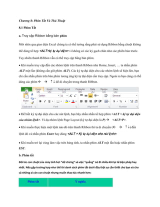 Chương 8: Phím Tắt Và Thủ Thuật 
8.1 Phím Tắt 
a. Truy cập Ribbon bằng bàn phím 
Mới nhìn qua giao diện Excel chúng ta có thể tưởng rằng phải sử dụng Ribbon bằng chuột không thể dùng tổ hợp <ALT+ký tự đại diện> vì không có các ký gạch chân như các phiên bản trước. Tuy nhiên thanh Ribbon vẫn có thể truy cập bằng bàn phím. 
Khi mu n truy cập đ n các nhóm lệnh trên thanh Ribbon như Home, Insert, … ta nhấn phím ALT một lần (không cần giữ phím ALT). Các ký t đại diện cho các nhóm lệnh sẽ hiện lên, bạn chỉ cần nhấn phím trên bàn phím tương ứng ký t đại diện cần truy cập. Ngoài ra bạn cũng có thể dùng các phím để di chuyển trong thanh Ribbon. 
Để bi t ký t đại diện cho các nút lệnh, bạn hãy nhấn nhấn tổ hợp phím <ALT + ký tự đại diện của nhóm lệnh>. Ví dụ nhóm lệnh Page Layout (ký t đại diện là P) <ALT+P>. 
Khi mu n th c hiện một lệnh nào đó trên thanh Ribbon thì ta di chuyển () đ n lệnh đó và nhấn phím Enter hay dùng <ALT + Ký tự đại diện cho nút lệnh>. 
Khi mu n trở lại vùng làm việc trên bảng tính, ta nhấn phím ALT một lần hoặc nhấn phím ESC. 
b. Phím tắt 
Đôi lúc con chuột của máy tính hơi “dở chứng” và việc “quẳng” nó đi nhiều khi lại là biện pháp hay nhất. Nếu gặp trường hợp như thế thì danh sách phím tắt dưới đây thật sự cần thiết cho bạn và cho cả những ai còn con chuột nhưng muốn thao tác nhanh hơn: Phím tắt Ý nghĩa  