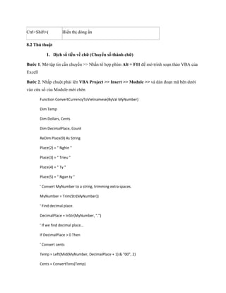 Ctrl+Shift+( 
Hiển thị dòng ẩn 
8.2 Thủ thuật 
1. Dịch số tiền về chữ (Chuyển số thành chữ) 
Bước 1. Mở tập tin cần chuyển >> Nhấn tổ hợp phím Alt + F11 để mở trình soạn thảo VBA của Excell 
Bước 2. Nhấp chuột phải lên VBA Project >> Insert >> Module >> và dán đoạn mã bên dưới vào cửa sổ của Module mới chèn 
Function ConvertCurrencyToVietnamese(ByVal MyNumber) 
Dim Temp 
Dim Dollars, Cents 
Dim DecimalPlace, Count 
ReDim Place(9) As String 
Place(2) = " Nghin " 
Place(3) = " Trieu " 
Place(4) = " Ty " 
Place(5) = " Ngan ty " 
' Convert MyNumber to a string, trimming extra spaces. 
MyNumber = Trim(Str(MyNumber)) 
' Find decimal place. 
DecimalPlace = InStr(MyNumber, ".") 
' f we fin ecimal place 
If DecimalPlace > 0 Then 
' Convert cents 
Temp = Left(Mid(MyNumber, DecimalPlace + 1) & "00", 2) 
Cents = ConvertTens(Temp)  