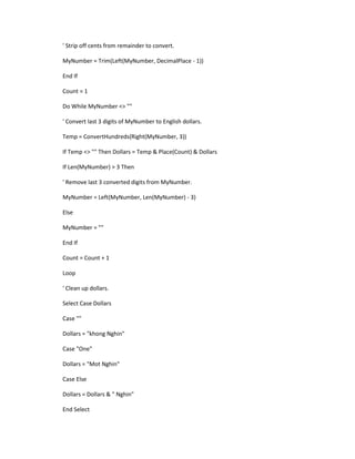 ' Strip off cents from remainder to convert. 
MyNumber = Trim(Left(MyNumber, DecimalPlace - 1)) 
End If 
Count = 1 
Do While MyNumber <> "" 
' Convert last 3 digits of MyNumber to English dollars. 
Temp = ConvertHundreds(Right(MyNumber, 3)) 
If Temp <> "" Then Dollars = Temp & Place(Count) & Dollars 
If Len(MyNumber) > 3 Then 
' Remove last 3 converted digits from MyNumber. 
MyNumber = Left(MyNumber, Len(MyNumber) - 3) 
Else 
MyNumber = "" 
End If 
Count = Count + 1 
Loop 
' Clean up dollars. 
Select Case Dollars 
Case "" 
Dollars = "khong Nghin" 
Case "One" 
Dollars = "Mot Nghin" 
Case Else 
Dollars = Dollars & " Nghin" 
End Select  