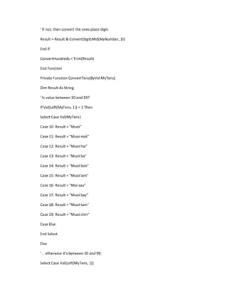 ' If not, then convert the ones place digit. 
Result = Result & ConvertDigit(Mid(MyNumber, 3)) 
End If 
ConvertHundreds = Trim(Result) 
End Function 
Private Function ConvertTens(ByVal MyTens) 
Dim Result As String 
' Is value between 10 and 19? 
If Val(Left(MyTens, 1)) = 1 Then 
Select Case Val(MyTens) 
Case 10: Result = "Muoi" 
Case 11: Result = "Muoi mot" 
Case 12: Result = "Muoi hai" 
Case 13: Result = "Muoi ba" 
Case 14: Result = "Muoi bon" 
Case 15: Result = "Muoi lam" 
Case 16: Result = "Moi sau" 
Case 17: Result = "Muoi bay" 
Case 18: Result = "Muoi tam" 
Case 19: Result = "Muoi chin" 
Case Else 
End Select 
Else 
' .. otherwise it’s between 20 an 99. 
Select Case Val(Left(MyTens, 1))  