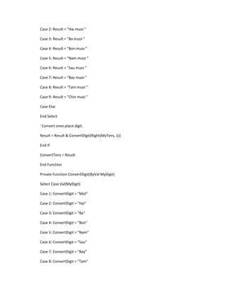 Case 2: Result = "Hai muoi " 
Case 3: Result = "Ba muoi " 
Case 4: Result = "Bon muoi " 
Case 5: Result = "Nam muoi " 
Case 6: Result = "Sau muoi " 
Case 7: Result = "Bay muoi " 
Case 8: Result = "Tam muoi " 
Case 9: Result = "Chin muoi " 
Case Else 
End Select 
' Convert ones place digit. 
Result = Result & ConvertDigit(Right(MyTens, 1)) 
End If 
ConvertTens = Result 
End Function 
Private Function ConvertDigit(ByVal MyDigit) 
Select Case Val(MyDigit) 
Case 1: ConvertDigit = "Mot" 
Case 2: ConvertDigit = "Hai" 
Case 3: ConvertDigit = "Ba" 
Case 4: ConvertDigit = "Bon" 
Case 5: ConvertDigit = "Nam" 
Case 6: ConvertDigit = "Sau" 
Case 7: ConvertDigit = "Bay" 
Case 8: ConvertDigit = "Tam"  