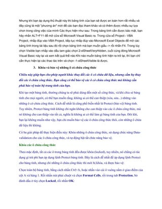 Nhưng khi bạn áp dụng thủ thuật này thì bảng tính của bạn sẽ được an toàn hơn rất nhiều và đây cũng là một "phương án" mới để các bạn đọc tham khảo và có thêm được nhiều sự lựa chon trong công việc của mình Các thực hiện như sau: Trong bảng tính cần được bảo mật, bạn hãy nhấn ALT+F11 để mở cửa sổ Microsoft Visual Basic ra. Trong cửa sổ Project - VBA Project, nhắp đúp vào VBA Project, tiếp tục nhắp đúp vào Microsoft Excel Objects để mở các bảng tính trong tài liệu sau đó rồi chọn bảng tính mà bạn muốn giấu -> rồi nhấn F4. Trong tùy chọn Visible bạn nhắp vào dấu tam giác chọn 2-xlSheetVeryHidden, cuối cùng đóng Microsoft Visual Basic này lại và xem kết quả thế nào Khi nào muốn bảng tính hiện ra trở lại, thì bạn chỉ cần thực hiện lại các thao tác trên và chọn -1-xlSheetVisible là được. 
3. Khóa và bảo vệ những ô có chứa công thức 
Chiêu này giúp bạn cho phép người khác thay đ i các ô có chứa dữ liệu, nhưng cấm họ thay đ i các ô chứa công thức. Bạn cũng có thể bảo vệ các ô có chứa công thức mà không cần phải bảo vệ toàn bộ trang tính của bạn. 
Khi tạo một bảng tính, thường chúng ta sẽ phải dùng đ n một s công thức, và khi chia sẻ bảng tính cho m i người, có thể bạn mu n rằng, không ai có thể can thiệp (xóa, sửa...) những vào những ô có chứa công thức. Cách dễ nhất là cũng phổ bi n nhất là Protect (bảo vệ) bảng tính. Tuy nhiên, Protect bảng tính không chỉ ngăn không cho can thiệp vào các ô chứa công thức, mà nó không cho can thiệp vào tất cả, nghĩa là không ai có thể làm gì bảng tính của bạn. Đôi khi, bạn lại không mu n như vậy, bạn chỉ mu n bảo vệ các ô chứa công thức thôi, còn những ô chứa dữ liệu thì không. 
Có ba giải pháp để th c hiện điều này: Khóa những ô chứa công thức, sử dụng chức năng Data- validation cho các ô chứa công thức, và t động bật tắt chức năng bảo vệ. 
Khóa các ô chứa công thức 
Theo mặc định, tất cả các ô trong bảng tính đều được khóa (locked), tuy nhiên, nó chẳng có tác dụng gì trừ phi bạn áp dụng lệnh Protect bảng tính. Đây là cách dễ nhất để áp dụng lệnh Protect cho bảng tính, nhưng chỉ những ô chứa công thức thì mới bị khóa, và được bảo vệ: 
Ch n toàn bộ bảng tính, bằng cách nhấn Ctrl+A, hoặc nhấn vào cái ô vuông nằm ở giao điểm của cột A và hàng 1. Rồi nhấn nút phải chuột và ch n Format Cells, rồi trong tab Protection, bỏ đánh dấu ở tùy ch n Locked, rồi nhấn OK:  
