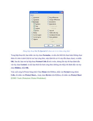 Dùng hộp thoại Go To Special để chọn các ô có chứa công thức 
Trong hộp thoại đó, bạn nhấn vào tùy ch n Formulas, và n u cần thi t thì ch n hoặc không ch n thêm 4 ô nhỏ ở dưới (liệt kê các loại công thức, mặc định thì cả 4 ô này đều được ch n), và nhấn OK. Sau đó, bạn mở lại hộp thoại Format Cells đã nói ở trên, nhưng lần này thì bạn đánh dấu vào tùy ch n Locked, và n u bạn thích ẩn luôn công thức (không cho thấy) thì đánh dấu vào tùy ch n Hidden, nhấn OK. 
Việc cu i cùng là Protect bảng tính: Ch n Home trên Ribbon, nhấn vào Format trong nhóm Cells, rồi nhấn vào Protect Sheet...; hoặc ch n Review trên Ribbon, rồi nhấn vào Protect Sheet [E2003: Tools | Protection | Protect Worksheet]:  