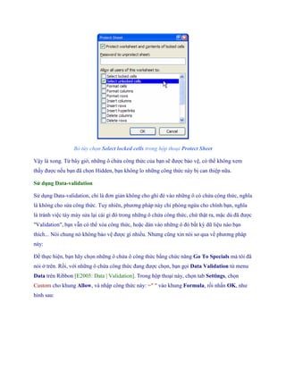 Bỏ tùy chọn Select locked cells trong hộp thoại Protect Sheet 
Vậy là xong. Từ bây giờ, những ô chứa công thức của bạn sẽ được bảo vệ, có thể không xem thấy được n u bạn đã ch n Hidden, bạn không lo những công thức này bị can thiệp nữa. 
Sử dụng Data-validation 
Sử dụng Data-validation, chỉ là đơn giản không cho ghi đè vào những ô có chứa công thức, nghĩa là không cho sửa công thức. Tuy nhiên, phương pháp này chỉ phòng ngừa cho chính bạn, nghĩa là tránh việc táy máy sửa lại cái gì đó trong những ô chứa công thức, chứ thật ra, mặc dù đã được "Validation", bạn vẫn có thể xóa công thức, hoặc dán vào những ô đó bất kỳ dữ liệu nào bạn thích... Nói chung nó không bảo vệ được gì nhiều. Nhưng cũng xin nói sơ qua về phương pháp này: 
Để th c hiện, bạn hãy ch n những ô chứa ô công thức bằng chức năng Go To Specials mà tôi đã nói ở trên. Rồi, với những ô chứa công thức đang được ch n, bạn g i Data Validation từ menu Data trên Ribbon [E2003: Data | Validation]. Trong hộp thoại này, ch n tab Settings, ch n Custom cho khung Allow, và nhập công thức này: =" " vào khung Formula, rồi nhấn OK, như hình sau:  
