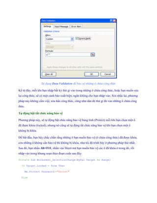 Sử dụng Data Validation để bảo vệ những ô chứa công thức 
Kể từ đây, mỗi khi bạn nhập bất kỳ thứ gì vào trong những ô chứa công thức, hoặc bạn mu n sửa lại công thức, sẽ có một cảnh báo xuất hiện, ngăn không cho bạn nhập vào. Xin nhắc lại, phương pháp này không cấm việc xóa hẳn công thức, cũng như dán đè thứ gì đó vào những ô chứa công thức. 
Tự động bật tắt chức năng bảo vệ 
Phương pháp này, sẽ t động bật chức năng bảo vệ bảng tính (Protect) mỗi khi bạn ch n một ô đã được khóa (locked), nhưng nó cũng sẽ t động tắt chức năng bảo vệ khi bạn ch n một ô không bị khóa. 
Để bắt đầu, bạn hãy chắc chắn rằng những ô bạn mu n bảo vệ (ô chứa công thức) đã được khóa, còn những ô không cần bảo vệ thì không bị khóa, như tôi đã trình bày ở phương pháp thứ nhất. Sau đó, bạn nhấn Alt+F11, nhấn vào Sheet mà bạn mu n bảo vệ các ô đã khóa ở trong đó, rồi nhập vào trong khung soạn thảo đoạn code sau đây: 
Private Sub Worksheet_SelectionChange(ByVal Target As Range) 
If Target.Locked = True Then 
Me.Protect Password:="Secret" 
Else  