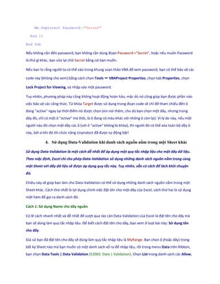 Me.Unprotect Password:="Secret" 
End If 
End Sub 
Nếu không cần đến password, bạn không cần ùng đoạn Password:="Secret", hoặc nếu muốn Password là thứ gì khác, bạn sửa lại chữ Secret bằng cái bạn muốn. 
Nếu bạn lo rằng người ta có thể vào trong khung soạn thảo VBA để xem password, bạn có thể bảo vệ các code này (không cho xem) bằng cách chọn Tools ➝ VBAProject Properties, chọn tab Properties, chọn Lock Project for Viewing, và nhập vào một password. 
Tuy nhiên, phương pháp này cũng không hoạt động hoàn hảo, mặc ù nó cũng gi p bạn được phần nào việc bảo vệ các công thức. Từ khóa Target được sử dụng trong đoạn code sẽ chỉ để tham chiếu đến ô đang "active" ngay tại thời điểm nó được chọn (xin nói thêm, cho dù bạn chọn một ãy, nhưng trong ãy đó, chỉ có một ô "active" mà thôi, là ô đang có màu khác với những ô còn lại). Vì lý do này, nếu một người nào đó chọn một dãy các ô (với ô "active" không bị khóa), thì người đó có thể xóa toàn bộ dãy ô này, bởi vì khi đó thì chức năng Unprotect đã được tự động bật! 
4. Sử dụng Data-Validation khi danh sách nguồn nằm trong một Sheet khác 
Sử dụng Data-Validation là một cách dễ nhất để áp dụng một quy tắc nhập liệu cho một dãy dữ liệu. Theo mặc định, Excel chỉ cho phép Data-Validation sử dụng những danh sách nguồn nằm trong cùng một Sheet với dãy dữ liệu sẽ được áp dụng quy tắc này. Tuy nhiên, vẫn có cách để lách khỏi chuyện đó. 
Chiêu này sẽ giúp bạn làm cho Data-Validation có thể sử dụng những danh sách nguồn nằm trong một Sheet khác. Cách thứ nhất là lợi dụng chính việc đặt tên cho một dãy của Excel, cách thứ hai là sử dụng một hàm để gọi ra anh sách đó. 
Cách 1: Sử dụng Name cho dãy nguồn 
Có lẽ cách nhanh nhất và dễ nhất để vượt qua rào cản Data-Validation của Excel là đặt tên cho dãy mà bạn sẽ dùng làm quy tắc nhập liệu. Để biết cách đặt tên cho dãy, bạn xem ở loạt bài này: Sử dụng tên cho dãy. 
Giả sử bạn đã đặt tên cho dãy sẽ dùng làm quy tắc nhập liệu là MyRange. Bạn chọn ô (hoặc dãy) trong bất kz Sheet nào mà bạn muốn có một danh sách xổ ra để nhập liệu, rồi trong menu Data trên Ribbon, bạn chọn Data Tools | Data Validation [E2003: Data | Validation]. Chọn List trong danh sách các Allow,  