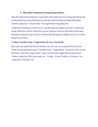 5. Điều khiển Conditional Formating bằng checkbox. 
Mặc dù Conditional Formating là 1 trong những chiêu mạnh của Excel, nhưng mu n bật hay tắt nó bằng ribbon hay menu thì khá b c bội. Bây giờ ta bi n hoá bằng cách điều khiển bằng 1 checkbox gi ng như 1 công tắc (hoặc 1 cái toggle Button càng gi ng hơn). 
Conditional Formating có từ đời Excel 97, gán định dạng cho những ô nào thoả 1 s điều kiện nào đó. Điều kiện có thể là 1 điều kiện về giá trị, nhưng ta có thể tuỳ bi n nhiều hơn khi dùng điều kiện là công thức, d a vào đó ta có thể thay đổi định dạng cho những ô này, khi có s thay đổi giá trị của ô khác. 
1. Dùng 1 Checkbox hoặc 1 Toggle Button để xem và ẩn dữ liệu: 
Bạn mu n một vùng dữ liệu nào đó chỉ hiện ra lúc cần xem, xem xong thì bi n đi cho rảnh. Trước tiên bạn phải gán lên sheet 1 Checkbox hoặc 1 Toggle Button. Trong Excel 2010, vào tab Developer, nhấn Insert trong Controls - ch n Checkbox hoặc Toggle Button trong Control Toolbox, trong Excel 2003 ch n trong view – Toolbar – Control Toolbox, vẽ lên sheet 1 cái. Trong hình, tôi làm thử 2 cái.  