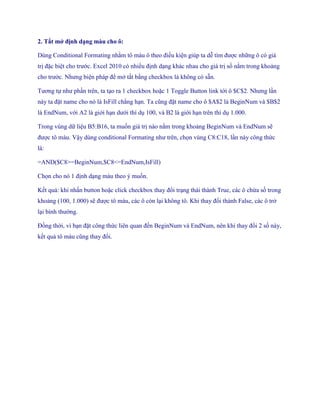 2. Tắt mở định dạng màu cho ô: 
Dùng Conditional Formating nhằm tô màu ô theo điều kiện giúp ta dễ tìm được những ô có giá trị đặc biệt cho trước. Excel 2010 có nhiều định dạng khác nhau cho giá trị s nằm trong khoảng cho trước. Nhưng biện pháp để mở tắt bằng checkbox là không có sẵn. 
Tương t như phần trên, ta tạo ra 1 checkbox hoặc 1 Toggle Button link tới ô $C$2. Nhưng lần này ta đặt name cho nó là IsFill chẳng hạn. Ta cũng đặt name cho ô $A$2 là BeginNum và $B$2 là EndNum, với A2 là giới hạn dưới thí dụ 100, và B2 là giới hạn trên thí dụ 1.000. 
Trong vùng dữ liệu B5:B16, ta mu n giá trị nào nằm trong khoảng BeginNum và EndNum sẽ được tô màu. Vậy dùng conditional Formating như trên, ch n vùng C8:C18, lần này công thức là: 
=AND($C8>=BeginNum,$C8<=EndNum,IsFill) 
Ch n cho nó 1 định dạng màu theo ý mu n. 
K t quả: khi nhấn button hoặc click checkbox thay đổi trạng thái thành True, các ô chứa s trong khoảng (100, 1.000) sẽ được tô màu, các ô còn lại không tô. Khi thay đổi thành False, các ô trở lại bình thường. 
Đồng thời, vì bạn đặt công thức liên quan đ n BeginNum và EndNum, nên khi thay đổi 2 s này, k t quả tô màu cũng thay đổi.  