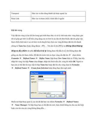 Transpose 
Dán vào và đảo dòng thành cột hoặc ngược lại 
Paste Link 
Dán vào và tham chi u ô đích đ n ô nguồn 
Đặt tên vùng 
Việc đặt tên vùng có lợi rất lớn trong quá trình thao thác và xử lý tính toán như: vùng được gán tên sẽ giúp gợi nhớ và dễ hiểu công dụng của nó hơn là các địa chỉ đơn thuần, đặt tên giúp việc tham chi u tính toán ít sai sót hơn và di chuyển hay ch n các vùng đã được đặt tên rất nhanh chóng từ Name box (hoặc dùng Go to – F5).… Tên dài t i đa 255 ký t không chứa khoảng trắng và dấu chấm, tên phải bắt đầu là ký tự không được bắt đầu là s , tên không được đặt gi ng các địa chỉ tham chi u. Để đặt tên trước tiên ta ch n vùng cần đặt tên ch n nhóm Formulas Defined Names Define Name, hộp thoại New Name hiện ra. Ở đây, bạn hãy nhập tên vùng vào hộp Name ch n Scope, nhập chú thích n u cần, xong thì nhấn OK. Ngoài ra bạn còn có thể đặt tên tr c ti p từ hộp Name box hoặc đặt tên cho vùng ch n từ Formulas Defined Names Create from Selection hoặc dùng th c đơn ngữ cảnh. 
Mu n mở hộp thoại quản lý các tên đã đặt bạn vào nhóm Formulas Defined Names Name Manager. Từ hộp thoại bạn có thể đặt tên mới, hiệu chỉnh thông tin cho các tên hiện hoặc xóa tên của các vùng không dùng đ n,…  