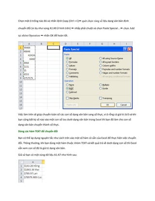 Chọn một ô trống nào đó và nhấn lệnh Copy (Ctrl + C)➝ quét ch n vùng s liệu dạng văn bản định chuyển đổi (ví dụ như vùng A1:A9 ở hình trên) ➝ nhấp phải chuột và chọn Paste Special ➝ ch n Add tại nhóm Operation ➝ nhấn OK để hoàn tất. 
Việc làm trên sẽ giúp chuyển toàn số các con số dạng văn bản sang số thực, vì ô rỗng có giá trị là 0 và khi bạn cộng bất kz số nào vào một con số lưu ưới dạng văn bản trong Excel thì bạn đã làm cho con số dạng văn bản chuyển thành số thực. 
Dùng các hàm TEXT để chuyển đổi 
Bạn có thể áp dụng nguyên tắc như cách trên vào một số hàm có sẵn của Excel để thực hiện việc chuyển đổi. Thông thường, khi bạn dùng một hàm thuộc nhóm TEXT và kết quả trả về ưới dạng con số thì Excel vẫn xem con số đó là giá trị dạng văn bản. 
Giả sử bạn có một vùng dữ liệu A1:A7 như hình sau: 
 