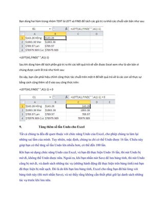 Bạn ùng hai hàm trong nhóm TE T là LEFT và F ND để tách các giá trị ra khỏi các chuỗi văn bản như sau: 
=LEFT(A1,FIND(" ",A1)-1) 
Sau khi ùng hàm để tách phần giá trị ra thì các kết quả trả về vẫn được Excel xem như là văn bản vì ch ng được canh lề trái như hình sau: 
Do vậy, bạn cần phải hiệu chỉnh công thức tác chuỗi trên một ít để kết quả trả về là các con số thực sự bằng cách cộng thêm số 0 vào sau công thức trên: 
=LEFT(A1,FIND(" ",A1)-1) + 0 
9. Tăng thêm số lần Undo cho Excel 
Tất cả chúng ta đều đã quen thuộc với chức năng Undo của Excel, cho phép chúng ta làm lại những sai lầm của mình. Tuy nhiên, mặc định, chúng ta chỉ có thể Undo được 16 lần. Chiêu này giúp bạn có thể tăng s lần Undo lên nhiều hơn, có thể đ n 100 lần. 
Khi bạn sử dụng chức năng Undo của Excel, và bạn đã th c hiện Undo 16 lần, thì nút Undo bị mờ đi, không thể Undo được nữa. Ngoài ra, khi bạn nhấn nút Save để lưu bảng tính, thì nút Undo cũng bị mờ đi, và danh sách những tác vụ (những hành động đã th c hiện trên bảng tính) mà bạn đã th c hiện bị mất sạch. Đó là do khi bạn lưu bảng tính, Excel cho rằng bạn đã hài lòng với bảng tính này (thì mới nhấn Save), và nó thấy rằng không cần thi t phải giữ lại danh sách những tác vụ trước khi lưu nữa.  