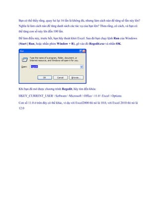 Bạn có thể thấy rằng, quay lui lại 16 lần là không đủ, nhưng làm cách nào để tăng s lần này lên? Nghĩa là làm cách nào để tăng danh sách các tác vụ của bạn lên? Thưa rằng, có cách, và bạn có thể tăng con s này lên đ n 100 lần. 
Để làm điều này, trước h t, bạn hãy thoát khỏi Excel. Sau đó bạn chạy lệnh Run của Windows (Start | Run, hoặc nhấn phím Window + R), gõ vào đó Regedit.exe và nhấn OK. 
Khi bạn đã mở được chương trình Regedit, hãy tìm đ n khóa: 
HKEY_CURRENT_USER  Software  Microsoft  Office  11.0  Excel  Options 
Con s 11.0 ở trên đây có thể khác, ví dụ với Excel2000 thì nó là 10.0, với Excel 2010 thì nó là 12.0  