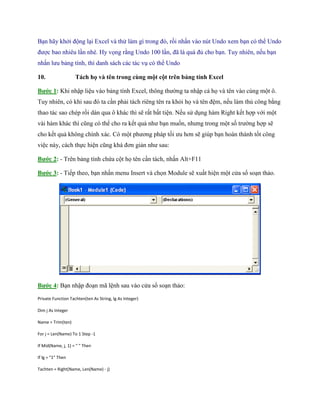 Bạn hãy khởi động lại Excel và thử làm gì trong đó, rồi nhấn vào nút Undo xem bạn có thể Undo được bao nhiêu lần nhé. Hy v ng rằng Undo 100 lần, đã là quá đủ cho bạn. Tuy nhiên, n u bạn nhấn lưu bảng tính, thì danh sách các tác vụ có thể Undo 
10. Tách họ và tên trong cùng một cột trên bảng tính Excel 
Bước 1: Khi nhập liệu vào bảng tính Excel, thông thường ta nhập cả h và tên vào cùng một ô. Tuy nhiên, có khi sau đó ta cần phải tách riêng tên ra khỏi h và tên đệm, n u làm thủ công bằng thao tác sao chép rồi dán qua ô khác thì sẽ rất bất tiện. N u sử dụng hàm Right k t hợp với một vài hàm khác thì cũng có thể cho ra k t quả như bạn mu n, nhưng trong một s trường hợp sẽ cho k t quả không chính xác. Có một phương pháp t i ưu hơn sẽ giúp bạn hoàn thành t t công việc này, cách th c hiện cũng khá đơn giản như sau: 
Bước 2: - Trên bảng tính chứa cột h tên cần tách, nhấn Alt+F11 
Bước 3: - Ti p theo, bạn nhấn menu Insert và ch n Module sẽ xuất hiện một cửa sổ soạn thảo. 
Bước 4: Bạn nhập đoạn mã lệnh sau vào cửa sổ soạn thảo: 
Private Function Tachten(ten As String, lg As Integer) 
Dim j As Integer 
Name = Trim(ten) 
For j = Len(Name) To 1 Step -1 
If Mid(Name, j, 1) = " " Then 
If lg = "1" Then 
Tachten = Right(Name, Len(Name) - j)  