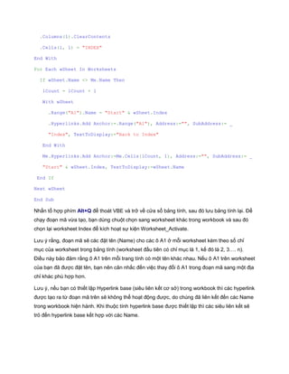 .Columns(1).ClearContents 
.Cells(1, 1) = "INDEX" 
End With 
For Each wSheet In Worksheets 
If wSheet.Name <> Me.Name Then 
lCount = lCount + 1 
With wSheet 
.Range("A1").Name = "Start" & wSheet.Index 
.Hyperlinks.Add Anchor:=.Range("A1"), Address:="", SubAddress:= _ 
"Index", TextToDisplay:="Back to Index" 
End With 
Me.Hyperlinks.Add Anchor:=Me.Cells(lCount, 1), Address:="", SubAddress:= _ 
"Start" & wSheet.Index, TextToDisplay:=wSheet.Name 
End If 
Next wSheet 
End Sub 
Nhấn tổ hợp phím Alt+Q để thoát VBE và trở về cửa sổ bảng tính, sau đó lưu bảng tính lại. Để chạy đoạn mã vừa tạo, bạn dùng chuột chọn sang worksheet khác trong workbook và sau đó chọn lại worksheet Index để kích hoạt sự kiện Worksheet_Activate. 
Lưu ý rằng, đoạn mã sẽ các đặt tên (Name) cho các ô A1 ở mỗi worksheet kèm theo số chỉ mục của worksheet trong bảng tính (worksheet đầu tiên có chỉ mục là 1, kế đó là 2, 3…. n). Điều này bảo đảm rằng ô A1 trên mỗi trang tính có một tên khác nhau. Nếu ô A1 trên worksheet của bạn đã được đặt tên, bạn nên cân nhắc đến việc thay đổi ô A1 trong đoạn mã sang một địa chỉ khác phù hợp hơn. 
Lưu ý, nếu bạn có thiết lập Hyperlink base (siêu liên kết cơ sở) trong workbook thì các hyperlink được tạo ra từ đoạn mã trên sẽ không thể hoạt động được, do chúng đã liên kết đến các Name trong workbook hiện hành. Khi thuộc tính hyperlink base được thiết lập thì các siêu liên kết sẽ trỏ đến hyperlink base kết hợp với các Name. 
 