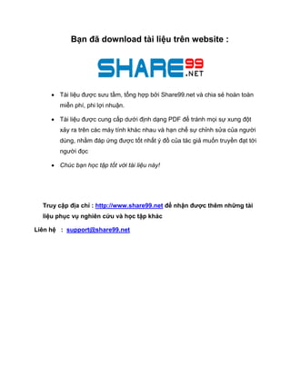 Bạn đã download tài liệu trên website : 
 Tài liệu được sưu tầm, tổng hợp bởi Share99.net và chia sẻ hoàn toàn miễn phí, phi lợi nhuận. 
 Tài liệu được cung cấp dưới định dạng PDF để tránh mọi sự xung đột xảy ra trên các máy tính khác nhau và hạn chế sự chỉnh sửa của người dùng, nhằm đáp ứng được tốt nhất ý đồ của tác giả muốn truyền đạt tới người đọc 
 Chúc bạn học tập tốt với tài liệu này! 
Truy cập địa chỉ : http://www.share99.net để nhận được thêm những tài liệu phục vụ nghiên cứu và học tập khác 
Liên hệ : support@share99.net 