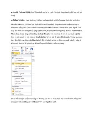 AutoFit Column Width ch n lệnh này Excel sẽ t canh chỉnh độ rộng cột cho phù hợp với nội dung. 
Default Width… ch n lệnh này khi bạn mu n qui định lại độ rộng mặc định cho worksheet hay cả workbook. Ta có thể qui định chiều cao dòng và độ rộng cột cho cả worksheet hay cả workbook bằng cách ch n cả worksheet hay cả workbook trước khi th c hiện lệnh. Ngoài cách thay đổi chiều cao dòng và độ rộng cột như trên, ta còn có thể dùng chuột để thao tác nhanh hơn. Mu n thay đổi độ rộng cột nào hãy rê chuột đ n phía bên phải tiêu đề cột đó cho xuất hiện ký hiệu và kéo chuột về bên phải để tăng hoặc kéo về bên trái để giảm độ rộng cột. Tương t , mu n thay đổi chiều cao dòng nào hãy rê chuột đ n bên dưới s thứ t dòng cho xuất hiện ký hiệu và kéo chuột lên trên để giảm hoặc kéo xu ng dưới để tăng chiều cao dòng. 
Ta có thể qui định chiều cao dòng và độ rộng cột cho cả worksheet hay cả workbook bằng cách ch n cả worksheet hay cả workbook trước khi th c hiện lệnh.  
