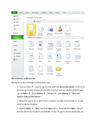 Mở workbook có sẵn trên đĩa 
Một tập tin có sẵn có thể được mở bằng nhiều cách: 
1. Ch n nút Office ch n tên tập tin trong danh sách Recent Documents, có thể có t i đa 50 tên tập tin được sử dụng gần đây nhất trong danh sách này (để điều chỉnh thì nhấn vào nút Office Excel Options Advance phần Display Show this number of Recent Documents ). 
2. Dùng trình quản lý tập tin như Windows Explorer, tìm đ n nơi lưu trữ tập tin và nhấp chuột hai lần lên tên tập tin. 
3. Ch n nút Office Open, hộp thoại Open hiện ra. Trong hộp thoại Open, chúng ta phải tìm đ n nơi lưu trữ tập tin (tại Look In) và ch n tên tập tin cần mở sau đó nhấn nút  