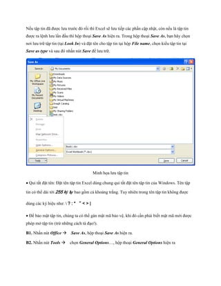 N u tập tin đã được lưu trước đó rồi thì Excel sẽ lưu ti p các phần cập nhật, còn n u là tập tin được ra lệnh lưu lần đầu thì hộp thoại Save As hiện ra. Trong hộp thoại Save As, bạn hãy ch n nơi lưu trữ tập tin (tại Look In) và đặt tên cho tập tin tại hộp File name, ch n kiểu tập tin tại Save as type và sau đó nhấn nút Save để lưu trữ. 
Minh h a lưu tập tin 
Qui tắt đặt tên: Đặt tên tập tin Excel dùng chung qui tắt đặt tên tập tin của Windows. Tên tập tin có thể dài tới 255 ký tự bao gồm cả khoảng trắng. Tuy nhiên trong tên tập tin không được dùng các ký hiệu như:  ? : * “ < > | 
Để bảo mật tập tin, chúng ta có thể gán mật mã bảo vệ, khi đó cần phải bi t mật mã mới được phép mở tập tin (trừ những cách tà đạo!). 
B1. Nhấn nút Office Save As, hộp thoại Save As hiện ra. 
B2. Nhấn nút Tools ch n General Options…, hộp thoại General Options hiện ra  