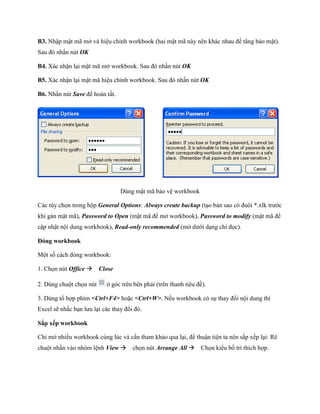 B3. Nhập mật mã mở và hiệu chỉnh workbook (hai mật mã này nên khác nhau để tăng bảo mật). Sau đó nhấn nút OK 
B4. Xác nhận lại mật mã mở workbook. Sau đó nhấn nút OK 
B5. Xác nhận lại mật mã hiệu chỉnh workbook. Sau đó nhấn nút OK 
B6. Nhấn nút Save để hoàn tất. 
Dùng mật mã bảo vệ workbook 
Các tùy ch n trong hộp General Options: Always create backup (tạo bản sao có đuôi *.xlk trước khi gán mật mã), Password to Open (mật mã để mở workbook), Password to modify (mật mã để cập nhật nội dung workbook), Read-only recommended (mở dưới dạng chỉ đ c). 
Đóng workbook 
Một s cách đóng workbook: 
1. Ch n nút Office Close 
2. Dùng chuột ch n nút 
ở góc trên bên phải (trên thanh tiêu đề). 
3. Dùng tổ hợp phím <Ctrl+F4> hoặc <Ctrl+W>. N u workbook có s thay đổi nội dung thì Excel sẽ nhắc bạn lưu lại các thay đổi đó. 
Sắp xếp workbook 
Chi mở nhiều workbook cùng lúc và cần tham khảo qua lại, để thuận tiện ta nên sắp x p lại: Rê chuột nhấn vào nhóm lệnh View ch n nút Arrange All Ch n kiểu b trí thích hợp.  