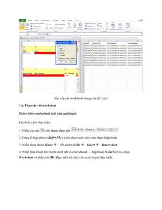 Sắp x p các workbook trong cửa sổ Excel 
1.6. Thao tác với worksheet 
Chèn thêm worksheet mới vào workbook 
Có nhiều cách th c hiện: 
1. Nhấn vào nút 
trên thanh sheet tab 
2. Dùng tổ hợp phím <Shift+F11> chèn sheet mới vào trước sheet hiện hành. 
3. Nhấn ch n nhóm Home đ n nhóm Cells Insert Insert sheet 
4. Nhấp phải chuột lên thanh sheet tab và ch n Insert…, hộp thoại Insert hiện ra, ch n Worksheet và nhấn nút OK. Sheet mới sẽ chèn vào trước sheet hiện hành.  