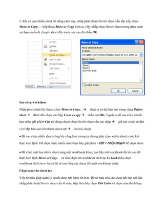 2. Khi có quá nhiều sheet thì dùng cách này, nhấp phải chuột lên tên sheet cần sắp x p, ch n Move or Copy…. hộp thoại Move or Copy hiện ra. Hãy nhấp ch n lên tên sheet trong danh sách mà bạn mu n di chuyển sheet đ n trước nó, sau đó nhấn OK. 
Sao chép worksheet 
Nhấp phải chuột lên sheet, ch n Move or Copy…ch n vị trí đặt bản sao trong vùng Before sheet đánh dấu ch n vào hộp Creat a copy nhấn nút OK. Ngoài ra để sao chép nhanh bạn nhấn giữ phím Ctrl rồi dùng chuột ch n lên tên sheet cần sao chép giữ trái chuột rê đ n vị trí đặt bản sao trên thanh sheet tab thả trái chuột. 
Để sao chép nhiều sheet cùng lúc cũng làm tương t nhưng phải ch n nhiều sheet trước khi th c hiện lệnh. Để ch n được nhiều sheet bạn hãy giữ phím <Ctrl + nhấp chuột> để ch n sheet. 
Để chép một hay nhiều sheet sang một workbook khác, bạn hãy mỡ workbook đó lên sau đó th c hiện lệnh Move or Copy… và nhớ ch n tên workbook đích tại To book (n u ch n workbook đích (new book) thì sẽ sao chép các sheet đ n một workbook mới). 
Chọn màu cho sheet tab 
Việc tô màu giúp quản lý thanh sheet tab được t t hơn. Để tô màu cho các sheet tab bạn chỉ cần nhấp phải chuột lên tên sheet cần tô màu, ti p theo hãy ch n Tab Color và ch n màu thích hợp.  