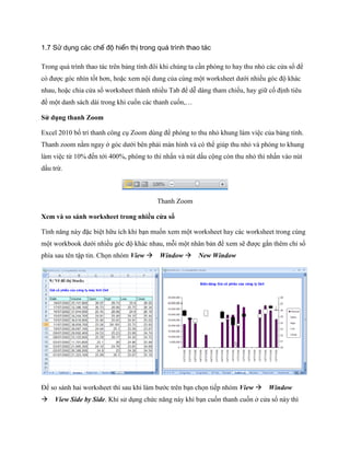 1.7 Sử dụng các chế độ hiển thị trong quá trình thao tác 
Trong quá trình thao tác trên bảng tính đôi khi chúng ta cần phóng to hay thu nhỏ các cửa sổ để có được góc nhìn t t hơn, hoặc xem nội dung của cùng một worksheet dưới nhiều góc độ khác nhau, hoặc chia cửa sổ worksheet thành nhiều Tab để dễ dàng tham chi u, hay giữ c định tiêu đề một danh sách dài trong khi cu n các thanh cu n,… 
Sử dụng thanh Zoom 
Excel 2010 b trí thanh công cụ Zoom dùng để phóng to thu nhỏ khung làm việc của bảng tính. Thanh zoom nằm ngay ở góc dưới bên phải màn hình và có thể giúp thu nhỏ và phóng to khung làm việc từ 10% đ n tới 400%, phóng to thì nhấn và nút dấu cộng còn thu nhỏ thì nhấn vào nút dấu trừ. 
Thanh Zoom 
Xem và so sánh worksheet trong nhiều cửa sổ 
Tính năng này đặc biệt hữu ích khi bạn mu n xem một worksheet hay các worksheet trong cùng một workbook dưới nhiều góc độ khác nhau, mỗi một nhân bản để xem sẽ được gắn thêm chỉ s phía sau tên tập tin. Ch n nhóm View Window New Window 
Để so sánh hai worksheet thì sau khi làm bước trên bạn ch n ti p nhóm View Window View Side by Side. Khi sử dụng chức năng này khi bạn cu n thanh cu n ở cửa sổ này thì  