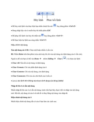 Để hủy một lệnh vừa th c hiện bạn nhấn chuột lên nút 
hay dùng phím <Ctrl+Z> 
Đang nhập liệu vào ô mu n hủy thì nhấn phím ESC 
Để phục hồi lệnh vừa hủy thì nhấn nút 
hay dùng phím <Ctrl+Y> 
Để th c hiện lại lệnh sau cùng nhấn <Ctrl+Y> 
Hiệu chỉnh nội dung 
Xóa nội dung các ô B1. Ch n một hoặc nhiều ô cần xóa 
B2. Nhấn Delete trên bàn phím (xóa cách này thì chỉ xóa nội dung các định dạng của ô vẫn còn). Ngoài ra để xóa bạn có thể vào Home nhóm Editing Clear ( 
) và ch n các lệnh: 
Clear All: Xóa tất cả nội dung và định dạng 
Clear Formats: Chỉ xóa phần định dạng của ô 
Clear Contents: Chỉ xóa nội dung, còn định dạng 
Clear Comments: Chỉ xóa các chú thích của ô n u có 
Lưu ý các lệnh trên không xóa được định dạng của bảng (table) 
Nhập đè lên ô có sẵn nội dung 
Mu n nhập đè lên các ô có sẵn nội dung, trước tiên bạn hãy ch n ô đó và nhập vào nội dung mới. Khi đó, nội dung cũ của ô sẽ mất đi và thay bằng nội dung vừa nhập đè. 
Hiệu chỉnh nội dung các ô 
Mu n hiệu chỉnh nội dung sẵn có của ô bạn làm các cách sau:  