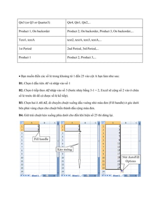Qtr3 (or Q3 or Quarter3) 
Qtr4, Qtr1, Qtr2,... 
Product 1, On backorder 
Product 2, On backorder, Product 3, On backorder,... 
Text1, textA 
text2, textA, text3, textA,... 
1st Period 
2nd Period, 3rd Period,... 
Product 1 
Product 2, Product 3,... 
Bạn mu n điền các s lẻ trong khoảng từ 1 đ n 25 vào cột A bạn làm như sau: 
B1. Ch n ô đầu tiên A1 và nhập vào s 1 
B2. Ch n ô ti p theo A2 nhập vào s 3 (bước nhảy bằng 3-1 = 2, Excel sẽ cộng s 2 vào ô chứa s lẻ trước đó để có được s lẻ k ti p). 
B3. Ch n hai ô A1:A2, di chuyển chuột xu ng dấu vuông nhỏ màu đen (Fill handle) ở góc dưới bên phải vùng ch n cho chuột bi n thành dấu cộng màu đen. 
B4. Giữ trái chuột kéo xu ng phía dưới cho đ n khi hiện s 25 thì dừng lại. 
 
