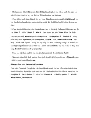 Khi bạn mu n điền t động (sao chép) dữ liệu hay công thức của ô hiện hành cho các ô bên trái, bên phải, phía trên hay bên dưới nó thì bạn làm theo các cách sau: 
1. Ch n ô hiện hành đang chứa dữ liệu hay công thức cần sao chép, sau đó giữ Fill handle và kéo theo hướng bạn cần (lên, xu ng, trái hay phải). Khi đó dữ liệu hay biểu thức sẽ được sao chép. 
2. Ch n ô chứa dữ liệu (hay công thức) cần sao chép và tất cả các ô cần sao dữ liệu đ n, sau đó vào Home nhóm Editing Fill ch n hướng phù hợp (Down, Right, Up, Left). 
T tạo danh sách AutoFill bạn vào nút Office Excel Options Popular trong phần trong phần Top options for working with Excel ch n Edit Custom Lists hộp thoại Custom Lists hiện ra. Tại đây, bạn hãy nhập vào danh sách trong khung List entries, sau khi nhập xong nhấn nút Add để thêm vào Custom lists và kể từ lúc này bạn có thể sử dụng chức năng AutoFill với danh sách t tạo của bạn. 
Mu n xóa một danh sách thì bạn chỉ cần ch n danh sách đó và nhấn nút Delete. 
N u mu n hiệu chỉnh danh sách thì ch n danh sách đó và hiệu chỉnh trong ô List entries, sau khi hiệu chỉnh xong nhấn nút Add. 
Sử dụng chức năng Automatic Completion 
Chức năng Automatic Completion giúp bạn nhập các chuỗi văn bản gi ng nhau ở các ô được nhanh chóng hơn. Tuy nhiên, chức năng này đôi khi cũng làm bạn khó chịu, để bật tắt bạn vào nút Office Excel Options ch n Tab Advance tại Editing options Enable AutoComplete for cell values.  